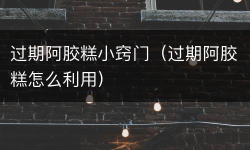 过期阿胶糕小窍门（过期阿胶糕怎么利用）