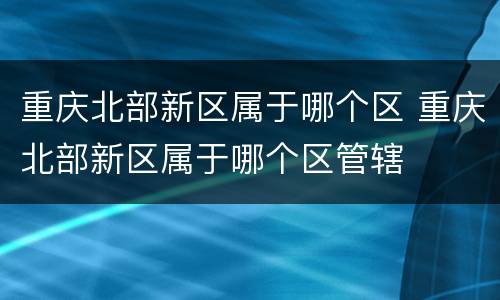 重庆北部新区属于哪个区 重庆北部新区属于哪个区管辖