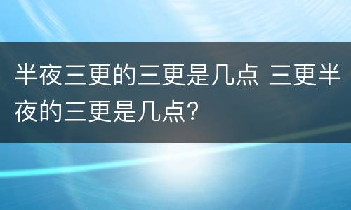 半夜三更的三更是几点 三更半夜的三更是几点?