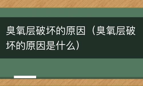 臭氧层破坏的原因（臭氧层破坏的原因是什么）