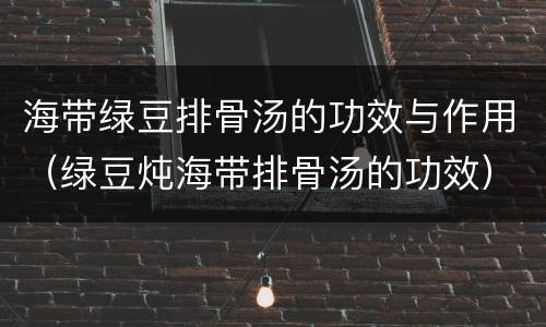 海带绿豆排骨汤的功效与作用（绿豆炖海带排骨汤的功效）