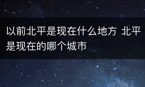 以前北平是现在什么地方 北平是现在的哪个城市