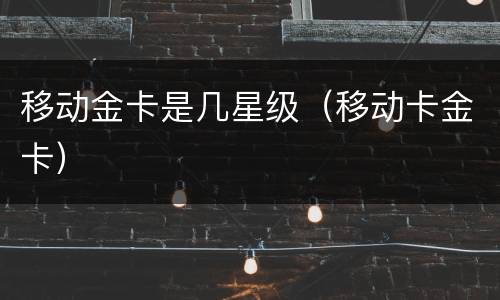 移动金卡是几星级（移动卡金卡）