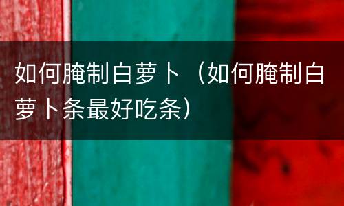 如何腌制白萝卜（如何腌制白萝卜条最好吃条）