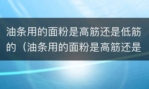 油条用的面粉是高筋还是低筋的（油条用的面粉是高筋还是低筋的好）