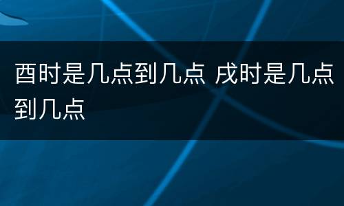 酉时是几点到几点 戌时是几点到几点