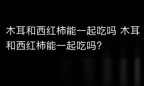 木耳和西红柿能一起吃吗 木耳和西红柿能一起吃吗?