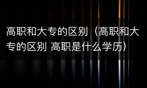 高职和大专的区别（高职和大专的区别 高职是什么学历）