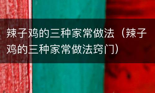 辣子鸡的三种家常做法（辣子鸡的三种家常做法窍门）