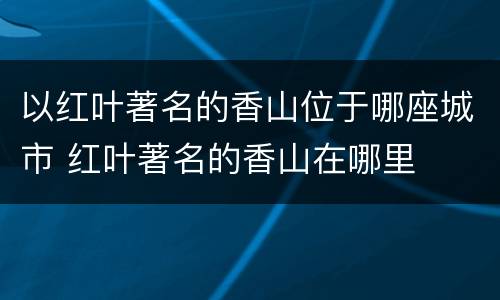 以红叶著名的香山位于哪座城市 红叶著名的香山在哪里