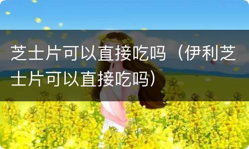 芝士片可以直接吃吗（伊利芝士片可以直接吃吗）