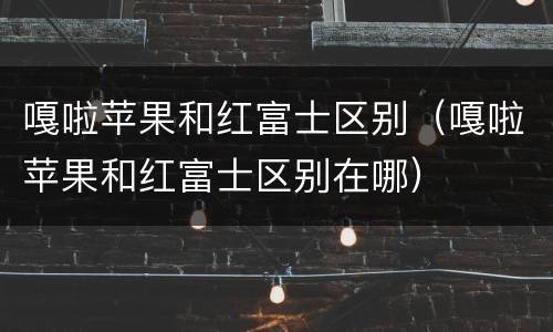 嘎啦苹果和红富士区别（嘎啦苹果和红富士区别在哪）