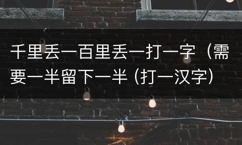 千里丢一百里丢一打一字（需要一半留下一半 (打一汉字）