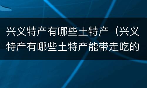 兴义特产有哪些土特产（兴义特产有哪些土特产能带走吃的）