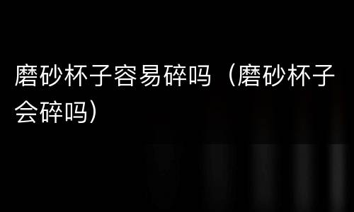 磨砂杯子容易碎吗（磨砂杯子会碎吗）