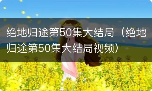 绝地归途第50集大结局（绝地归途第50集大结局视频）