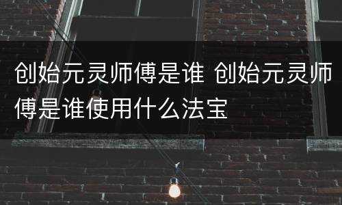 创始元灵师傅是谁 创始元灵师傅是谁使用什么法宝