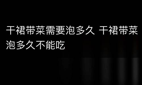 干裙带菜需要泡多久 干裙带菜泡多久不能吃