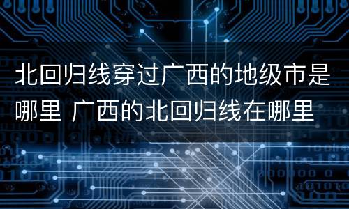 北回归线穿过广西的地级市是哪里 广西的北回归线在哪里