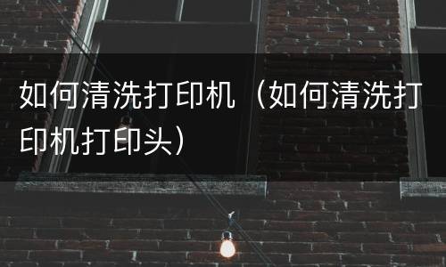 如何清洗打印机（如何清洗打印机打印头）