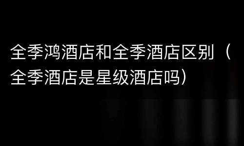 全季鸿酒店和全季酒店区别（全季酒店是星级酒店吗）