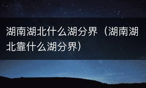 湖南湖北什么湖分界（湖南湖北靠什么湖分界）