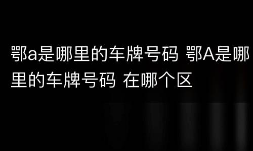 鄂a是哪里的车牌号码 鄂A是哪里的车牌号码 在哪个区