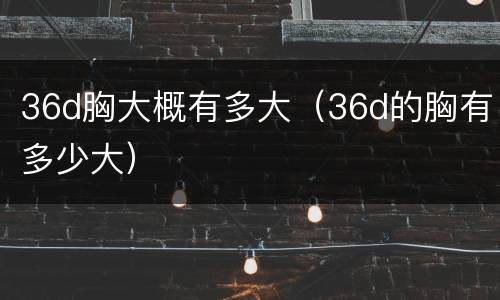 36d胸大概有多大（36d的胸有多少大）