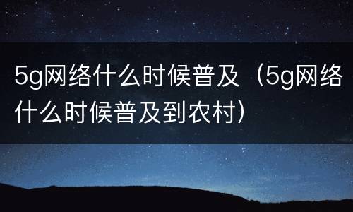 5g网络什么时候普及（5g网络什么时候普及到农村）