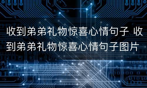 收到弟弟礼物惊喜心情句子 收到弟弟礼物惊喜心情句子图片