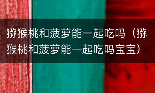猕猴桃和菠萝能一起吃吗（猕猴桃和菠萝能一起吃吗宝宝）