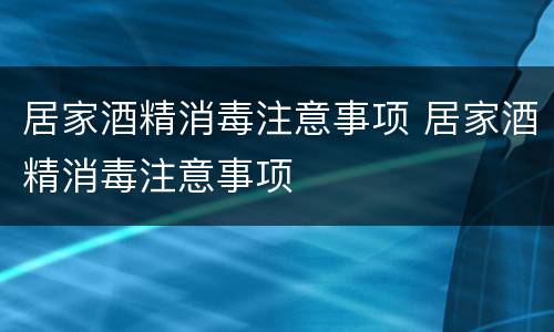 居家酒精消毒注意事项 居家酒精消毒注意事项