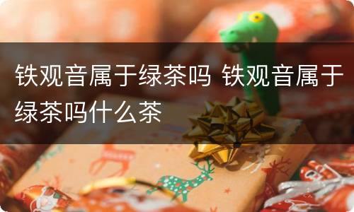 铁观音属于绿茶吗 铁观音属于绿茶吗什么茶