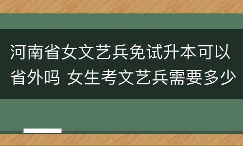 河南省女文艺兵免试升本可以省外吗 女生考文艺兵需要多少分