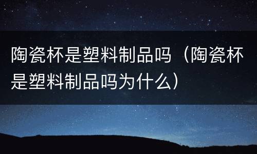 陶瓷杯是塑料制品吗（陶瓷杯是塑料制品吗为什么）