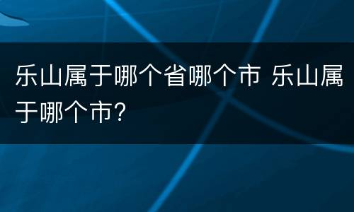 乐山属于哪个省哪个市 乐山属于哪个市?