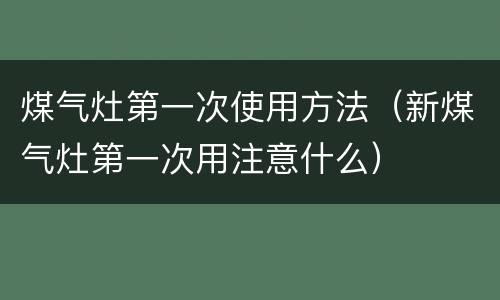 煤气灶第一次使用方法（新煤气灶第一次用注意什么）
