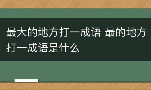 最大的地方打一成语 最的地方打一成语是什么