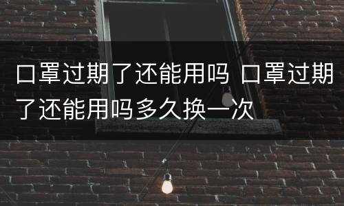 口罩过期了还能用吗 口罩过期了还能用吗多久换一次