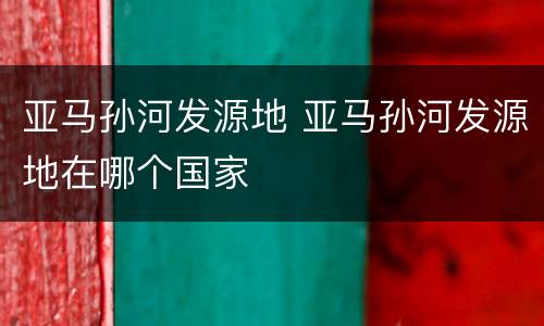 亚马孙河发源地 亚马孙河发源地在哪个国家