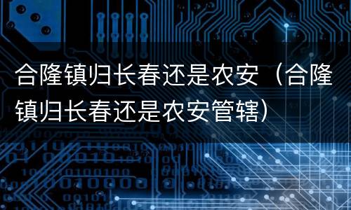 合隆镇归长春还是农安（合隆镇归长春还是农安管辖）