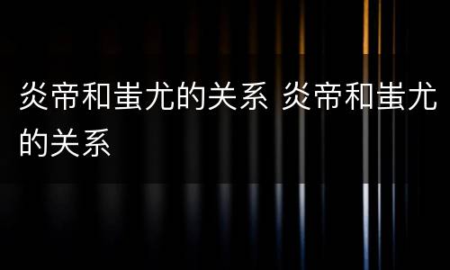 炎帝和蚩尤的关系 炎帝和蚩尤的关系
