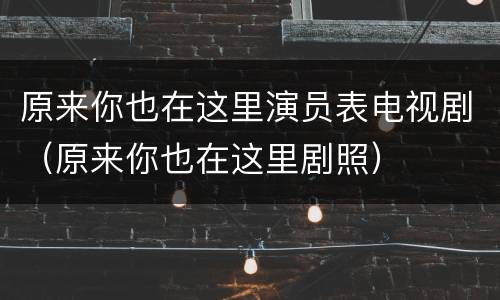 原来你也在这里演员表电视剧（原来你也在这里剧照）