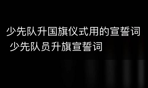 少先队升国旗仪式用的宣誓词 少先队员升旗宣誓词
