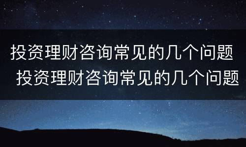 投资理财咨询常见的几个问题 投资理财咨询常见的几个问题是