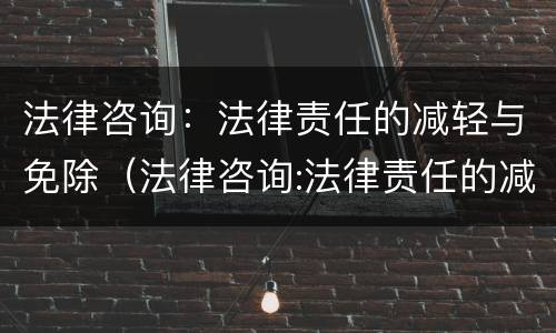 法律咨询：法律责任的减轻与免除（法律咨询:法律责任的减轻与免除是否正确）