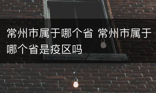 常州市属于哪个省 常州市属于哪个省是疫区吗