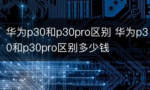 华为p30和p30pro区别 华为p30和p30pro区别多少钱
