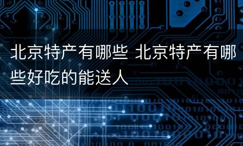 北京特产有哪些 北京特产有哪些好吃的能送人