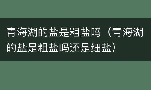 青海湖的盐是粗盐吗（青海湖的盐是粗盐吗还是细盐）